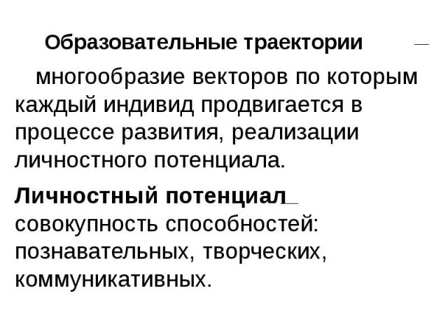 Образовательные траектории многообразие векторов по которым каждый индивид продвигается в процессе развития, реализации личностного потенциала. Личностный потенциал совокупность способностей: познавательных, творческих, коммуникативных.