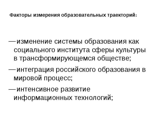 Факторы измерения образовательных траекторий: изменение системы образования как социального института сферы культуры в трансформирующемся обществе; интеграция российского образования в мировой процесс; интенсивное развитие информационных технологий;