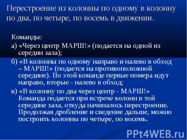 Команды: Команды: а) «Через центр МАРШ!» (подается на одной из середин зала); б) «В колонны по одному направо и налево в обход – МАРШ!» (подается на противоположной середине). По этой команде первые номера идут направо, вторые - налево в обход; в) «…