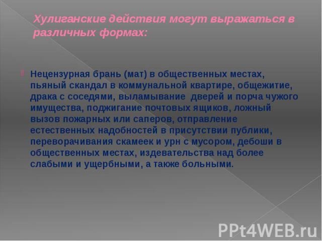 Хулиганские действия могут выражаться в различных формах: Нецензурная брань (мат) в общественных местах, пьяный скандал в коммунальной квартире, общежитие, драка с соседями, выламывание дверей и порча чужого имущества, поджигание почтовых ящиков, ло…