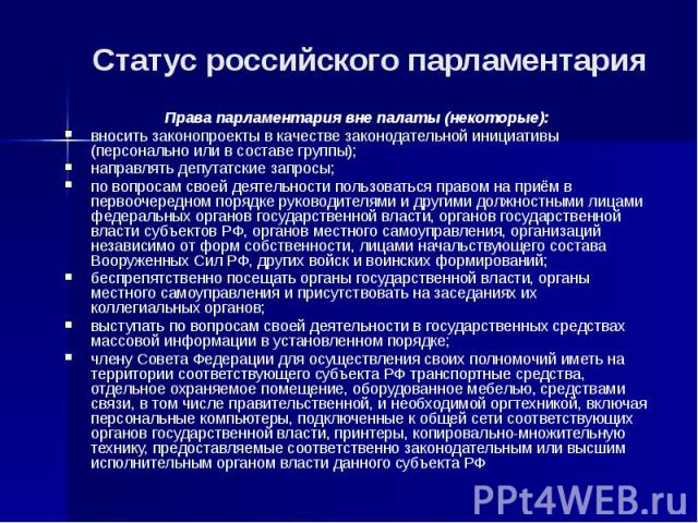 Статус российского парламентария Права парламентария вне палаты (некоторые): вносить законопроекты в качестве законодательной инициативы (персонально или в составе группы); направлять депутатские запросы; по вопросам своей деятельности пользоваться …