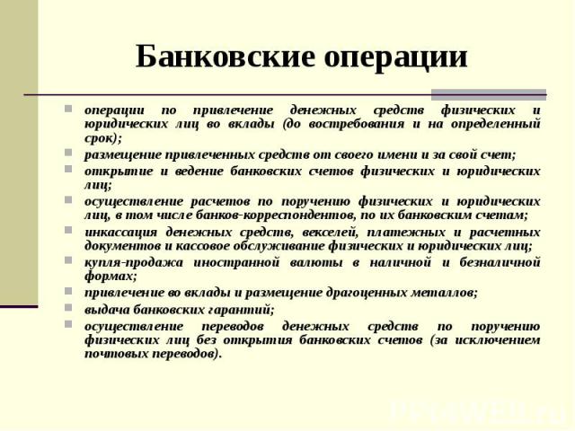 Банковские операции операции по привлечение денежных средств физических и юридических лиц во вклады (до востребования и на определенный срок); размещение привлеченных средств от своего имени и за свой счет; открытие и ведение банковских счетов физич…