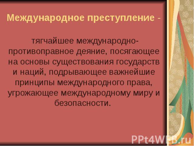 Международное преступление - тягчайшее международно-противоправное деяние, посягающее на основы существования государств и наций, подрывающее важнейшие принципы международного права, угрожающее международному миру и безопасности.