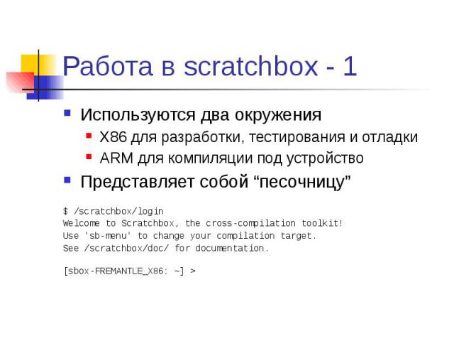 Работа в scratchbox - 1 Используются два окружения X86 для разработки, тестирования и отладки ARM для компиляции под устройство Представляет собой “песочницу” $ /scratchbox/login Welcome to Scratchbox, the cross-compilation toolkit! Use 'sb-menu' to…