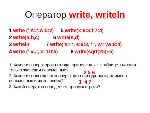Оператор write, writeln 1 write (' A=',A:5:2) 5 write(x:6:3,f:7:4) 2 write(a,b,c) 6 write(s,d) 3 writeln 7 write(‘s= ‘, s:6:3, ‘ ‘,’w=’,w:8:4) 4 write (‘ x=', x: 10:5) 8 write(sqrt(25)+5) 1. Какие из операторов вывода, приведенные в таблице, выводят…