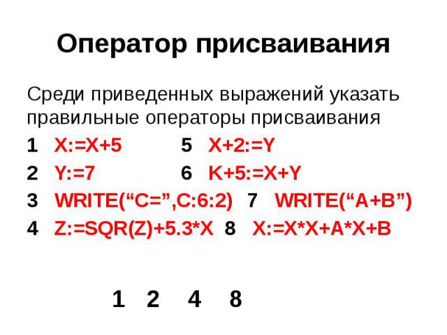 Оператор присваивания Среди приведенных выражений указать правильные операторы присваивания 1 X:=X+5 5 X+2:=Y 2 Y:=7 6 K+5:=X+Y 3 WRITE(“C=”,C:6:2) 7 WRITE(“A+B”) 4 Z:=SQR(Z)+5.3*X 8 X:=X*X+A*X+B