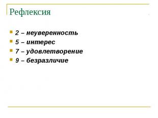 Рефлексия 2 – неуверенность 5 – интерес 7 – удовлетворение 9 – безразличие