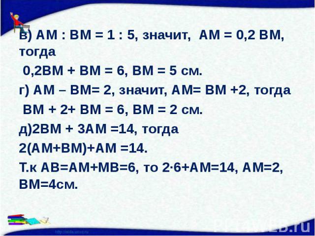 в) АМ : ВМ = 1 : 5, значит, АМ = 0,2 ВМ, тогда 0,2ВМ + ВМ = 6, ВМ = 5 см. г) АМ – ВМ= 2, значит, АМ= ВМ +2, тогда ВМ + 2+ ВМ = 6, ВМ = 2 см. д)2ВМ + 3АМ =14, тогда 2(АМ+ВМ)+АМ =14. Т.к АВ=АМ+МВ=6, то 2∙6+АМ=14, АМ=2, ВМ=4см.