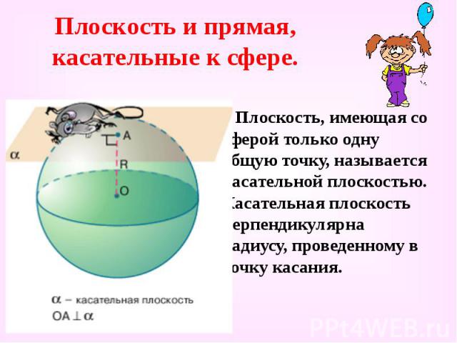 Плоскость и прямая, касательные к сфере. Плоскость, имеющая со сферой только одну общую точку, называется касательной плоскостью. Касательная плоскость перпендикулярна радиусу, проведенному в точку касания.