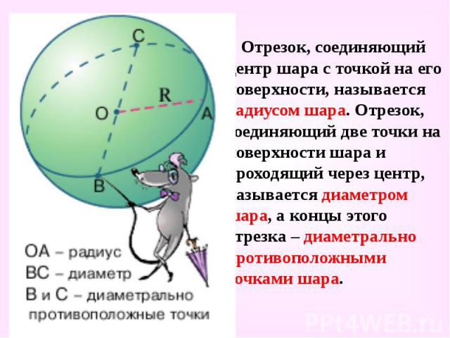 Отрезок, соединяющий центр шара с точкой на его поверхности, называется радиусом шара. Отрезок, соединяющий две точки на поверхности шара и проходящий через центр, называется диаметром шара, а концы этого отрезка – диаметрально противоположными точк…