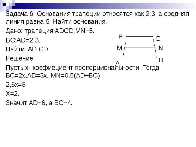 Задача 6: Основания трапеции относятся как 2:3, а средняя линия равна 5. Найти основания. Дано: трапеция АDCD.MN=5. BC:AD=2:3. Найти: AD;CD. Решение: Пусть х- коефиециент пропорциональности. Тогда ВС=2х,AD=3x. MN=0,5(AD+BC) 2,5x=5 X=2. Значит АD=6, …