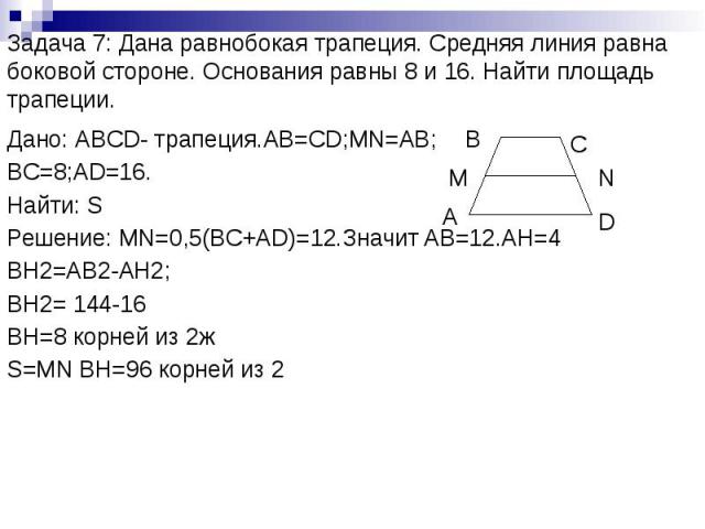 Задача 7: Дана равнобокая трапеция. Средняя линия равна боковой стороне. Основания равны 8 и 16. Найти площадь трапеции. Дано: АBCD- трапеция.AB=CD;MN=AB; BC=8;AD=16. Найти: S Решение: MN=0,5(BC+AD)=12.Значит AB=12.AH=4 BH2=AB2-AH2; BH2= 144-16 BH=8…