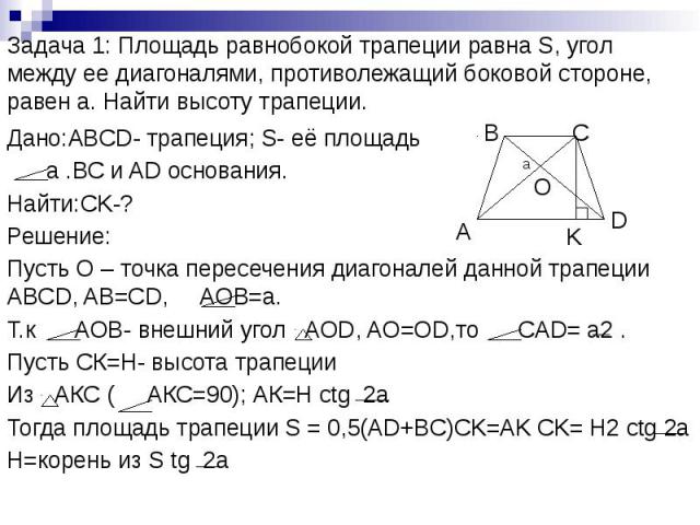 Задача 1: Площадь равнобокой трапеции равна S, угол между ее диагоналями, противолежащий боковой стороне, равен а. Найти высоту трапеции. Дано:ABCD- трапеция; S- её площадь а .ВС и AD основания. Найти:CK-? Решение: Пусть О – точка пересечения диагон…