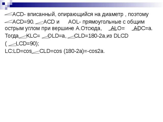 ACD- вписанный, опирающийся на диаметр , поэтому ACD- вписанный, опирающийся на диаметр , поэтому ACD=90. ACD и AOL- прямоугольные с общим острым углом при вершине А.Отсюда, ALO= ADC=a. Тогда KLC= OLD=a, CLD=180-2a,из DLCD ( LCD=90); LC:LD=cos CLD=c…
