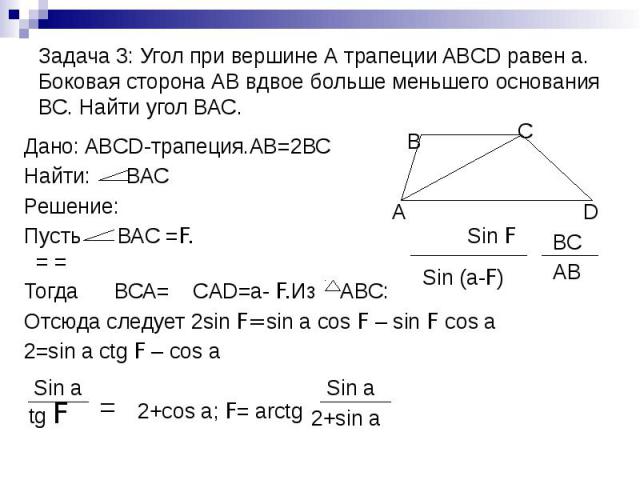 Задача 3: Угол при вершине А трапеции ABCD равен а. Боковая сторона АВ вдвое больше меньшего основания ВС. Найти угол ВАС. Дано: ABCD-трапеция.АВ=2ВС Найти: ВАС Решение: Пусть ВАС =F. Sin F = = Тогда ВСА= СAD=a- F.Из АВС: Отсюда следует 2sin F=sin a…
