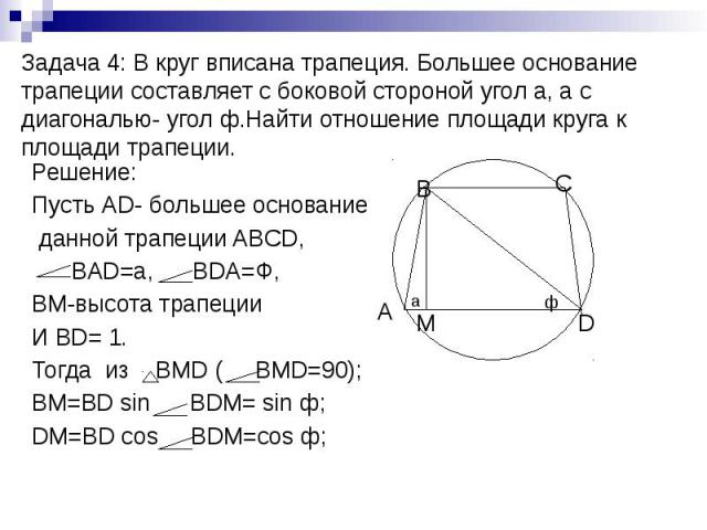 Задача 4: В круг вписана трапеция. Большее основание трапеции составляет с боковой стороной угол а, а с диагональю- угол ф.Найти отношение площади круга к площади трапеции. Решение: Пусть АD- большее основание данной трапеции ABCD, BAD=a, BDA=Ф, BM-…