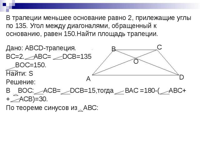В трапеции меньшее основание равно 2, прилежащие углы по 135. Угол между диагоналями, обращенный к основанию, равен 150.Найти площадь трапеции. Дано: ABCD-трапеция. BC=2. ABC= DCB=135 BOC=150. Найти: S Решение: В BOC: ACB= DCB=15,тогда ВАС =180-( АВ…