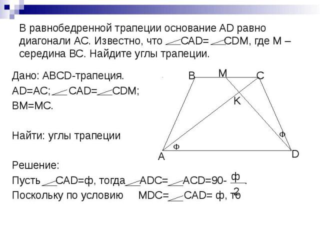 В равнобедренной трапеции основание AD равно диагонали АС. Известно, что САD= СDM, где М – середина ВС. Найдите углы трапеции. Дано: ABCD-трапеция. AD=AC; CAD= CDM; BM=MC. Найти: углы трапеции Решение: Пусть СAD=ф, тогда ADC= ACD=90- . Поскольку по …