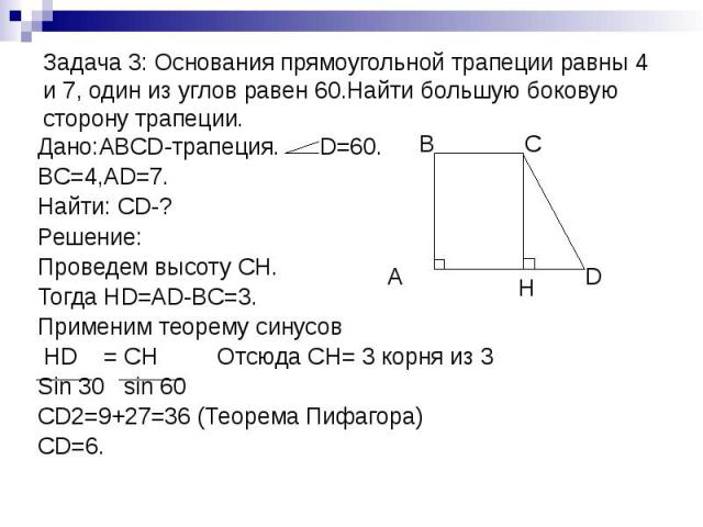 Задача 3: Основания прямоугольной трапеции равны 4 и 7, один из углов равен 60.Найти большую боковую сторону трапеции. Дано:ABCD-трапеция. D=60. BC=4,AD=7. Найти: CD-? Решение: Проведем высоту СН. Тогда HD=AD-BC=3. Применим теорему синусов HD = CH О…