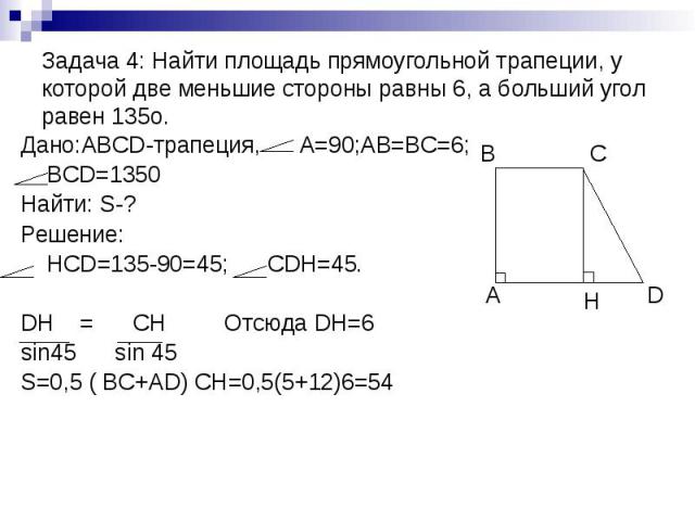 Задача 4: Найти площадь прямоугольной трапеции, у которой две меньшие стороны равны 6, а больший угол равен 135о. Дано:ABCD-трапеция, А=90;AB=BC=6; BCD=1350 Найти: S-? Решение: HCD=135-90=45; CDH=45. DH = CH Отсюда DH=6 sin45 sin 45 S=0,5 ( BC+AD) C…