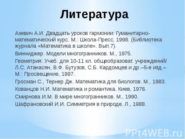 Литература Азевич А.И. Двадцать уроков гармонии: Гуманитарно-математический курс. М.: Школа-Пресс, 1998. (Библиотека журнала «Математика в школе». Вып.7). Винниджер. Модели многогранников. М., 1975. Геометрия: Учеб. для 10-11 кл. общеобразоват. учре…