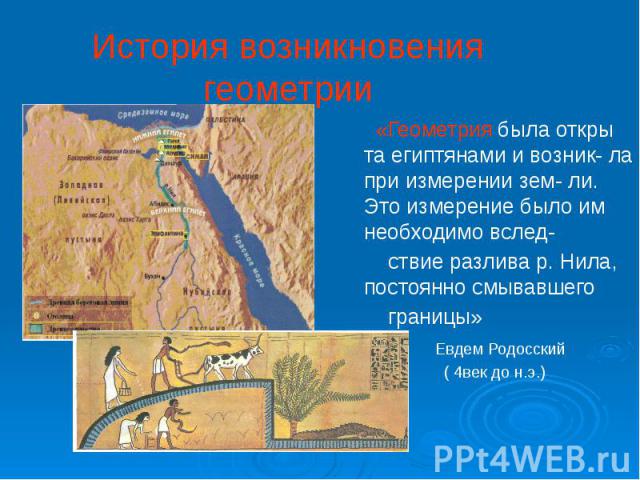 История возникновения геометрии «Геометрия была откры та египтянами и возник- ла при измерении зем- ли. Это измерение было им необходимо вслед- ствие разлива р. Нила, постоянно смывавшего границы» Евдем Родосский ( 4век до н.э.)