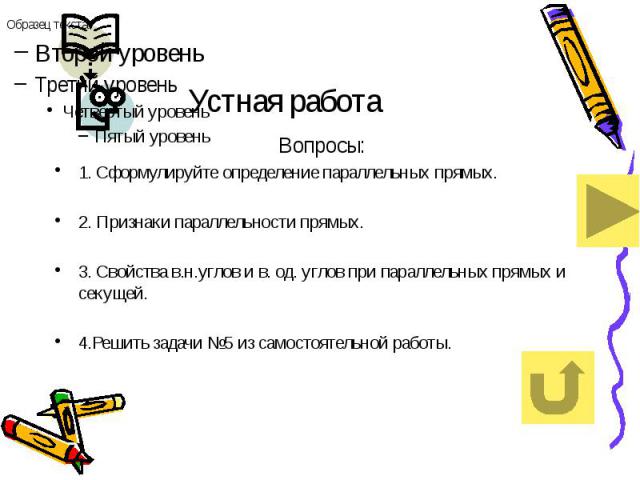 Устная работа Вопросы: 1. Сформулируйте определение параллельных прямых. 2. Признаки параллельности прямых. 3. Свойства в.н.углов и в. од. углов при параллельных прямых и секущей. 4.Решить задачи №5 из самостоятельной работы.