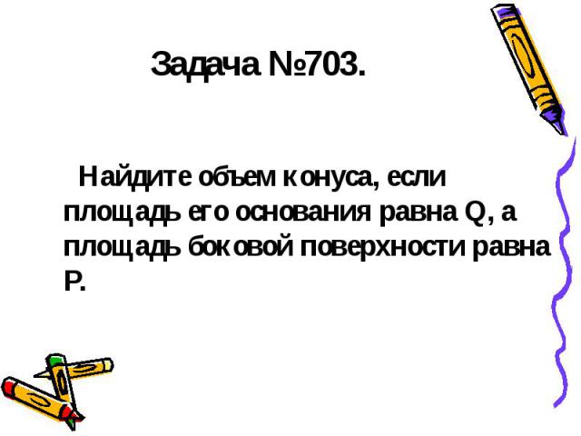 Задача №703. Найдите объем конуса, если площадь его основания равна Q, а площадь боковой поверхности равна P.