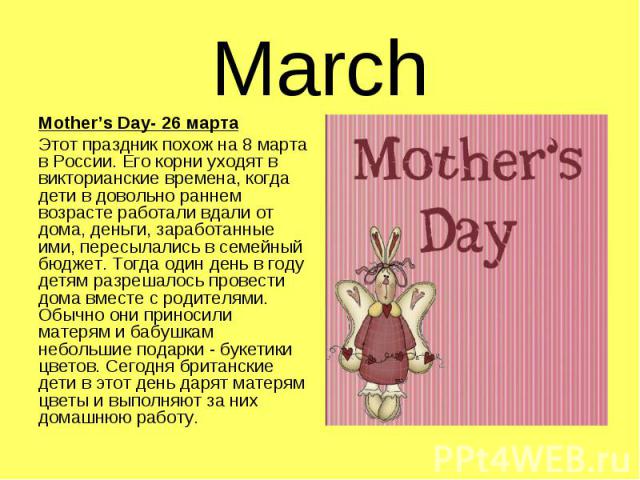 Mother’s Day- 26 марта Mother’s Day- 26 марта Этот праздник похож на 8 марта в России. Его корни уходят в викторианские времена, когда дети в довольно раннем возрасте работали вдали от дома, деньги, заработанные ими, пересылались в семейный бюджет. …