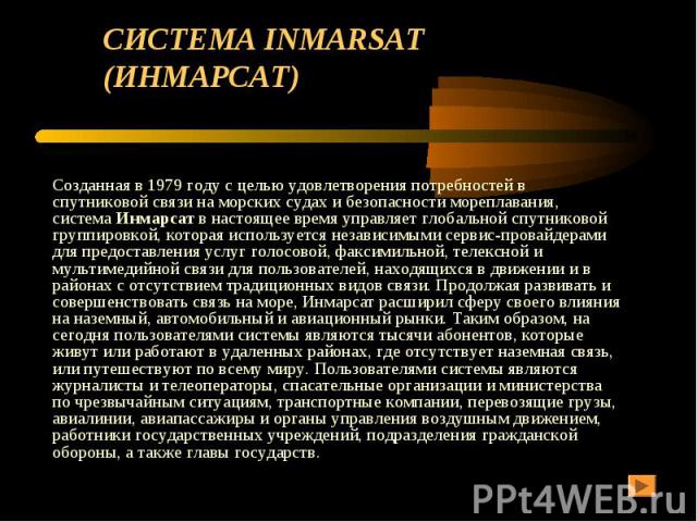 СИСТЕМА INMARSAT (ИНМАРСАТ) Созданная в 1979 году с целью удовлетворения потребностей в спутниковой связи на морских судах и безопасности мореплавания, система Инмарсат в настоящее время управляет глобальной спутниковой группировкой, которая использ…