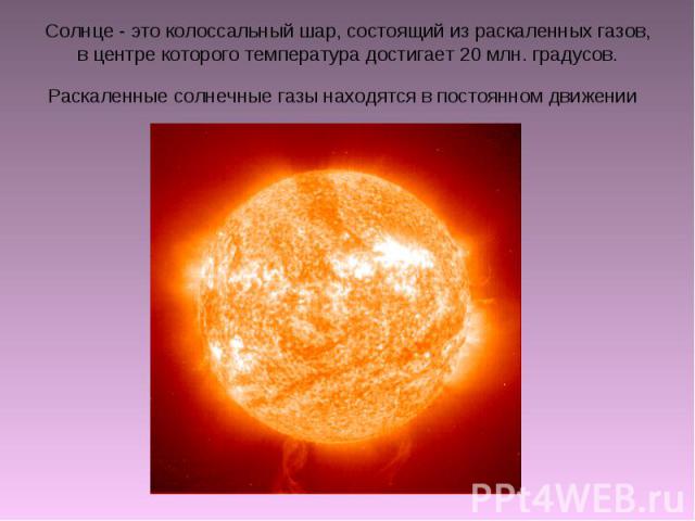 Солнце - это колоссальный шар, состоящий из раскаленных газов, в центре которого температура достигает 20 млн. градусов. Раскаленные солнечные газы находятся в постоянном движении