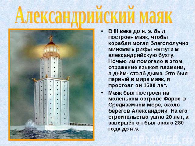 В III веке до н. э. был построен маяк, чтобы корабли могли благополучно миновать рифы на пути в александрийскую бухту. Ночью им помогало в этом отражение языков пламени, а днём- столб дыма. Это был первый в мире маяк, и простоял он 1500 лет. В III в…