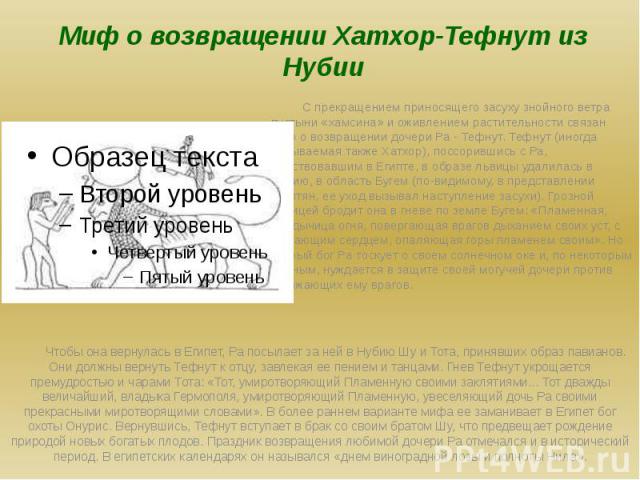 Миф о возвращении Хатхор-Тефнут из Нубии С прекращением приносящего засуху знойного ветра пустыни «хамсина» и оживлением растительности связан миф о возвращении дочери Ра - Тефнут. Тефнут (иногда называемая также Хатхор), поссорившись с Ра, царствов…