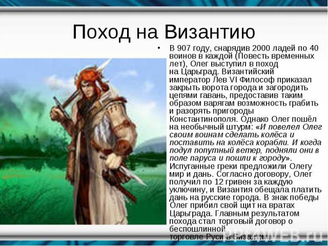 В 907 году, снарядив 2000 ладей по 40 воинов в каждой (Повесть временных лет), Олег выступил в поход на Царьград. Византийский император Лев VI Философ приказал закрыть ворота города и загородить цепями гавань, предоставив таким …