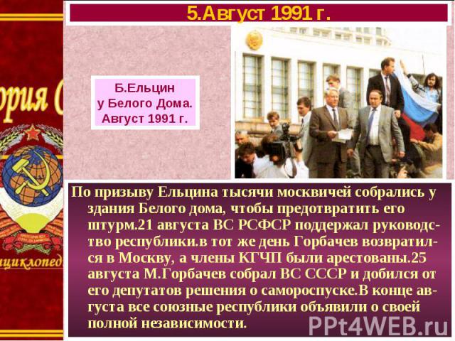 По призыву Ельцина тысячи москвичей собрались у здания Белого дома, чтобы предотвратить его штурм.21 августа ВС РСФСР поддержал руководс-тво республики.в тот же день Горбачев возвратил-ся в Москву, а члены КГЧП были арестованы.25 августа М.Горбачев …