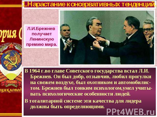 В 1964 г.во главе Советского государства встал Л.И. Брежнев. Он был добр, отзывчив, любил прогулки на свежем воздухе, был охотником и автомобилис-том. Брежнев был тонким психологом,умел учиты-вать психологические особенности людей. В 1964 г.во главе…