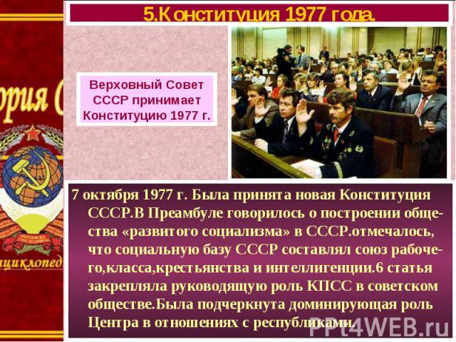 7 октября 1977 г. Была принята новая Конституция СССР.В Преамбуле говорилось о построении обще-ства «развитого социализма» в СССР.отмечалось, что социальную базу СССР составлял союз рабоче-го,класса,крестьянства и интеллигенции.6 статья закрепляла р…