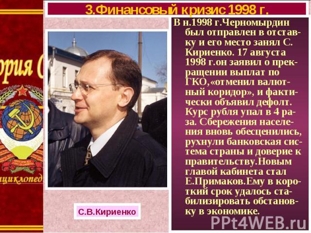 В н.1998 г.Черномырдин был отправлен в отстав-ку и его место занял С. Кириенко. 17 августа 1998 г.он заявил о прек-ращении выплат по ГКО,«отменил валют-ный коридор», и факти-чески объявил дефолт. Курс рубля упал в 4 ра-за. Сбережения населе-ния внов…