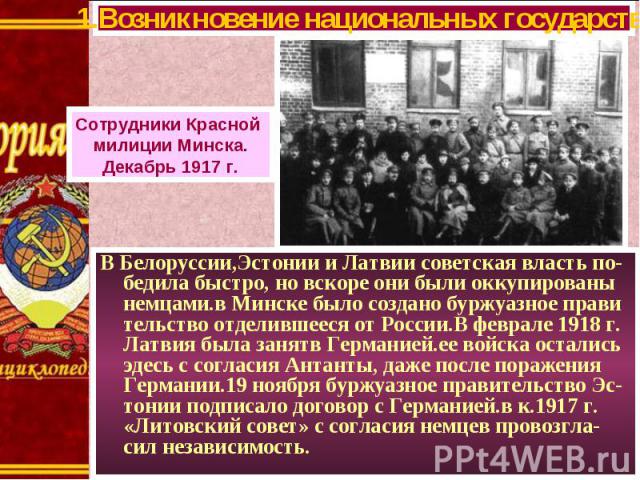 В Белоруссии,Эстонии и Латвии советская власть по-бедила быстро, но вскоре они были оккупированы немцами.в Минске было создано буржуазное прави тельство отделившееся от России.В феврале 1918 г. Латвия была занятв Германией.ее войска остались эдесь с…