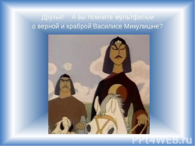 Друзья! А вы помните мультфильм Друзья! А вы помните мультфильм о верной и храброй Василисе Микулишне?