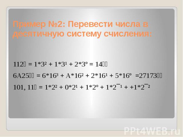 Пример №2: Перевести числа в десятичную систему счисления: 112₃ = 1*3² + 1*3¹ + 2*3º = 14₁₀ 6A25₁₆ = 6*16³ + A*16² + 2*16¹ + 5*16º =27173₁₀ 101, 11₂ = 1*2² + 0*2¹ + 1*2º + 1*2¯¹ + +1*2¯²