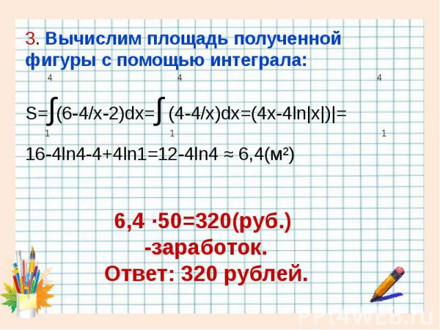 3. Вычислим площадь полученной фигуры с помощью интеграла: 3. Вычислим площадь полученной фигуры с помощью интеграла: 4 4 4 S=∫(6-4/x-2)dx=∫ (4-4/x)dx=(4x-4ln|x|)|= 1 1 1 16-4ln4-4+4ln1=12-4ln4 ≈ 6,4(м²)
