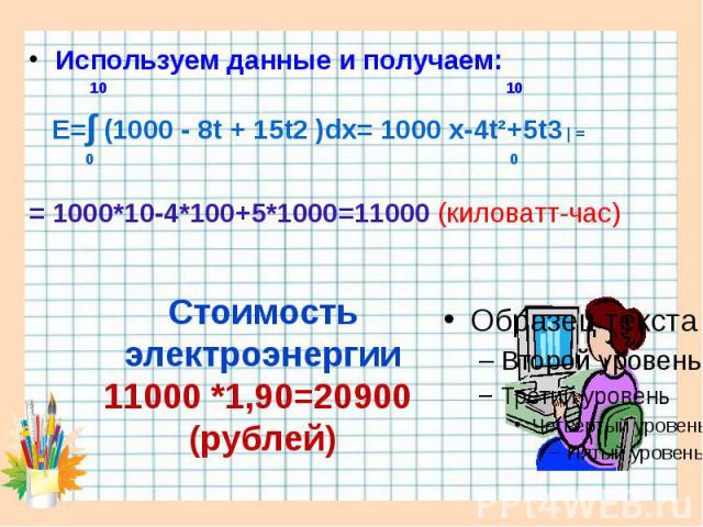 Используем данные и получаем: Используем данные и получаем: 10 10 E=∫ (1000 - 8t + 15t2 )dx= 1000 x-4t²+5t3 | = 0 0 = 1000*10-4*100+5*1000=11000 (киловатт-час)