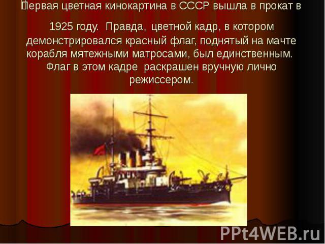 Первая цветная кинокартина в СССР вышла в прокат в 1925 году. Правда, цветной кадр, в котором демонстрировался красный флаг, поднятый на мачте корабля мятежными матросами, был единственным. Флаг в этом кадре раскрашен вручную лично режиссером.