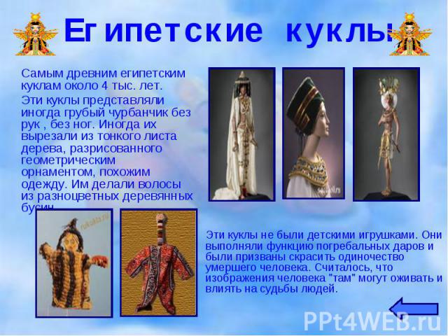 Самым древним египетским куклам около 4 тыс. лет. Самым древним египетским куклам около 4 тыс. лет. Эти куклы представляли иногда грубый чурбанчик без рук , без ног. Иногда их вырезали из тонкого листа дерева, разрисованного геометрическим орнаменто…