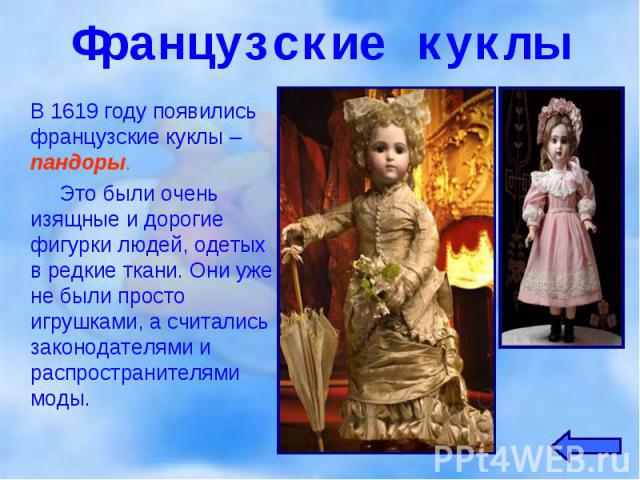 В 1619 году появились французские куклы – пандоры. В 1619 году появились французские куклы – пандоры. Это были очень изящные и дорогие фигурки людей, одетых в редкие ткани. Они уже не были просто игрушками, а считались законодателями и распространит…