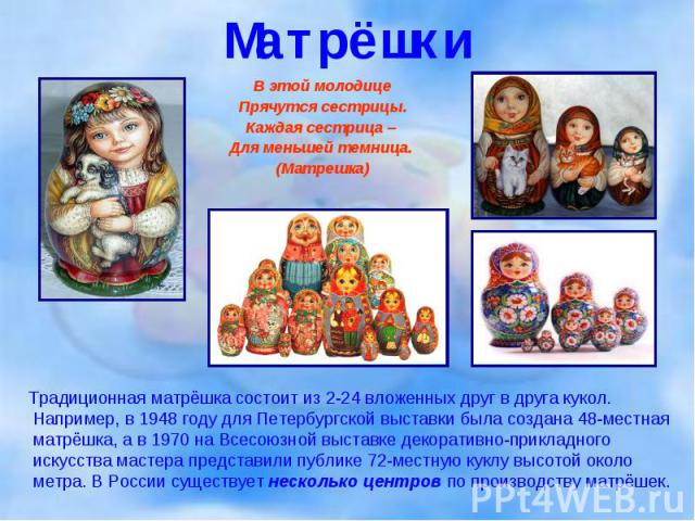 Традиционная матрёшка состоит из 2-24 вложенных друг в друга кукол. Например, в 1948 году для Петербургской выставки была создана 48-местная матрёшка, а в 1970 на Всесоюзной выставке декоративно-прикладного искусства мастера представили публике 72-м…
