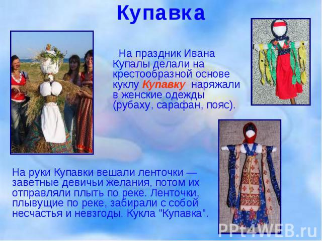На праздник Ивана Купалы делали на крестообразной основе куклу Купавку, наряжали в женские одежды (рубаху, сарафан, пояс).