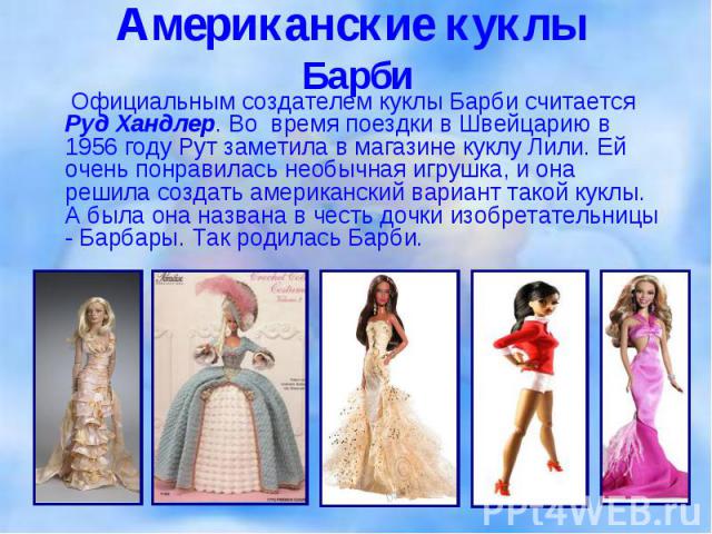 Официальным создателем куклы Барби считается Руд Хандлер. Во время поездки в Швейцарию в 1956 году Рут заметила в магазине куклу Лили. Ей очень понравилась необычная игрушка, и она решила создать американский вариант такой куклы. А была она названа …