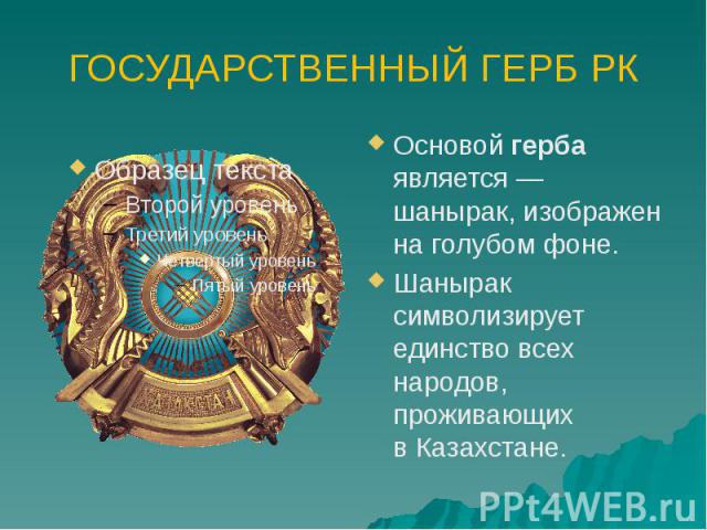 ГОСУДАРСТВЕННЫЙ ГЕРБ РК Основой герба является — шанырак, изображен на голубом фоне. Шанырак символизирует единство всех народов, проживающих в Казахстане.